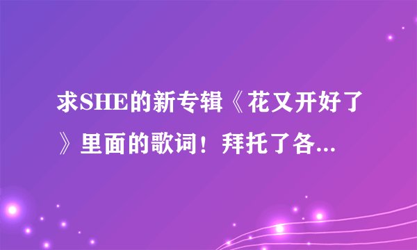 求SHE的新专辑《花又开好了》里面的歌词！拜托了各位 谢谢