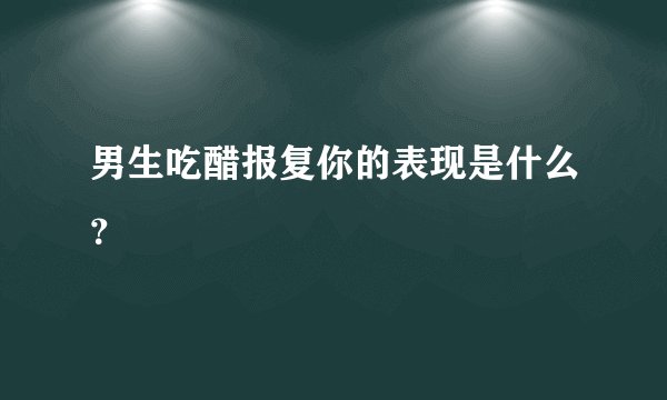 男生吃醋报复你的表现是什么?
