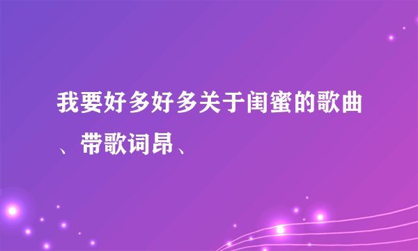 我要好多好多关于闺蜜的歌曲、带歌词昂、