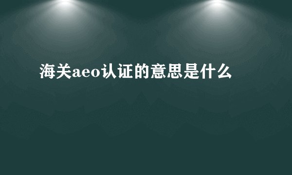 海关aeo认证的意思是什么