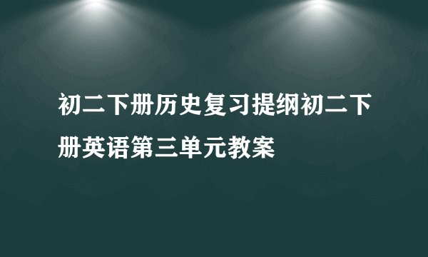 初二下册历史复习提纲初二下册英语第三单元教案
