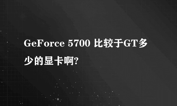 GeForce 5700 比较于GT多少的显卡啊?