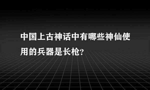 中国上古神话中有哪些神仙使用的兵器是长枪?