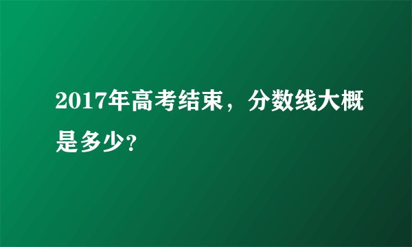 2017年高考结束，分数线大概是多少？
