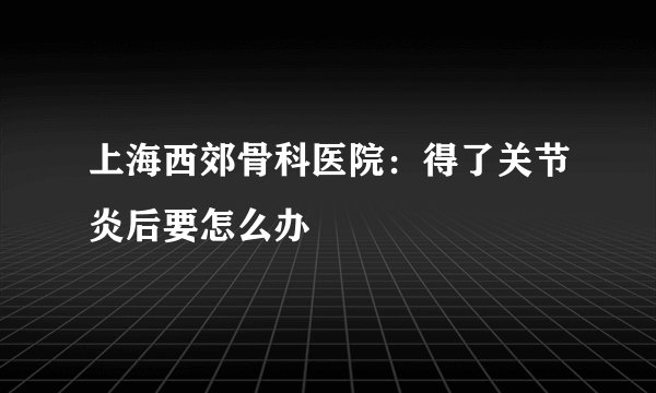 上海西郊骨科医院：得了关节炎后要怎么办