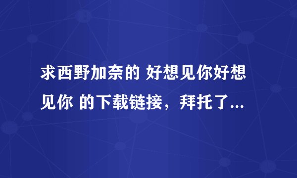 求西野加奈的 好想见你好想见你 的下载链接，拜托了O(∩_∩)O~