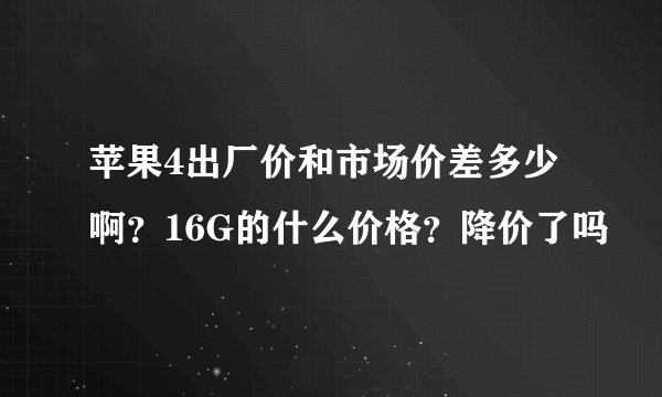 苹果4出厂价和市场价差多少啊？16G的什么价格？降价了吗