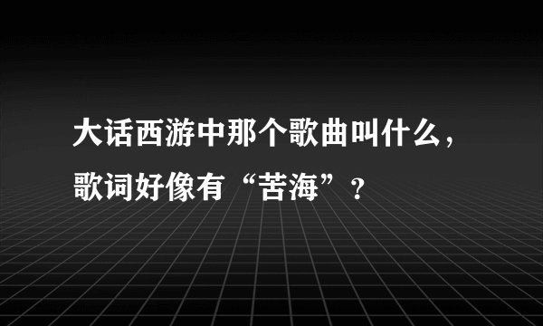 大话西游中那个歌曲叫什么，歌词好像有“苦海”？