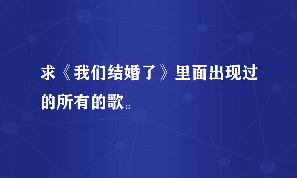 求《我们结婚了》里面出现过的所有的歌。
