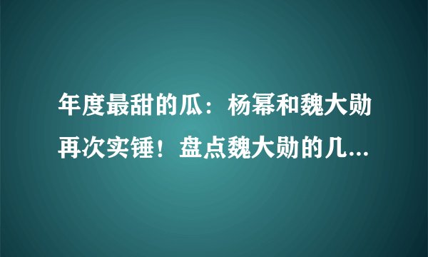 年度最甜的瓜：杨幂和魏大勋再次实锤！盘点魏大勋的几段绯闻情史