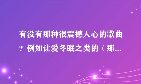 有没有那种很震撼人心的歌曲？例如让爱冬眠之类的（那种大嗓门、一味飙高音的歌曲就算了）。
