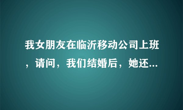 我女朋友在临沂移动公司上班，请问，我们结婚后，她还可以在那里上班么？