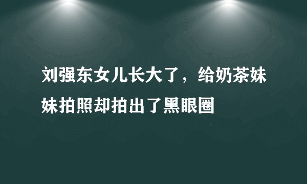 刘强东女儿长大了，给奶茶妹妹拍照却拍出了黑眼圈