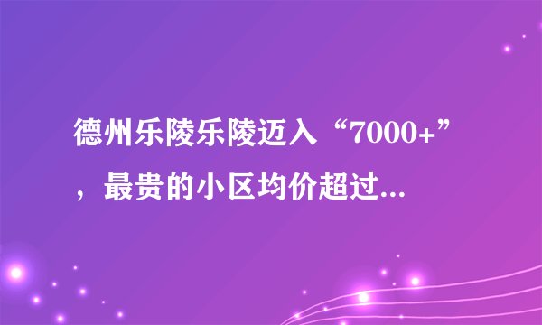德州乐陵乐陵迈入“7000+”，最贵的小区均价超过1万/平