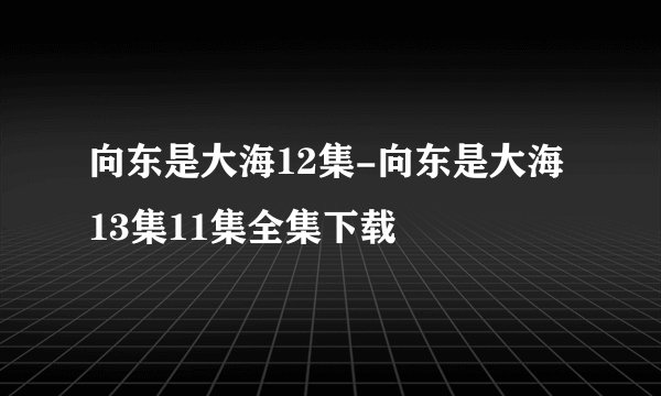 向东是大海12集-向东是大海13集11集全集下载