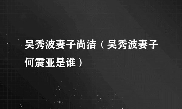 吴秀波妻子尚洁(吴秀波妻子何震亚是谁)