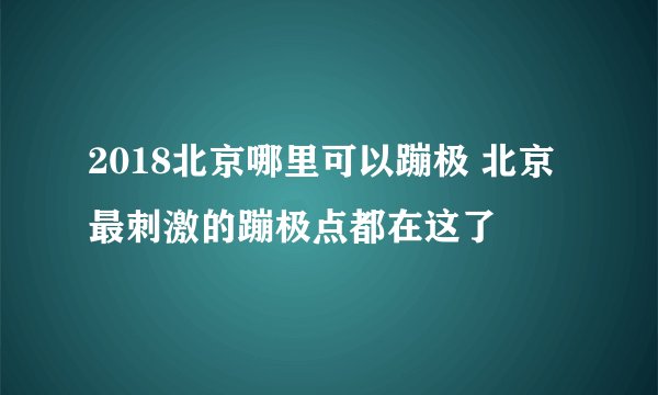 2018北京哪里可以蹦极 北京最刺激的蹦极点都在这了
