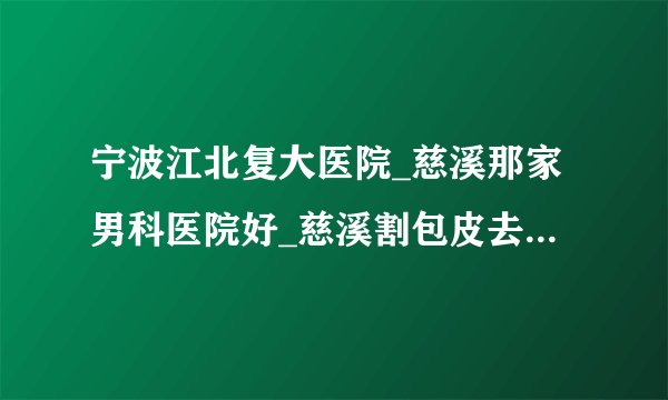 宁波江北复大医院_慈溪那家男科医院好_慈溪割包皮去那个医院好