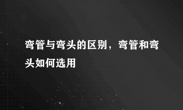 弯管与弯头的区别，弯管和弯头如何选用