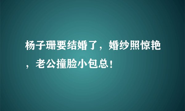 杨子珊要结婚了,婚纱照惊艳,老公撞脸小包总!