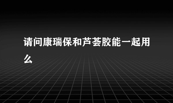 请问康瑞保和芦荟胶能一起用么