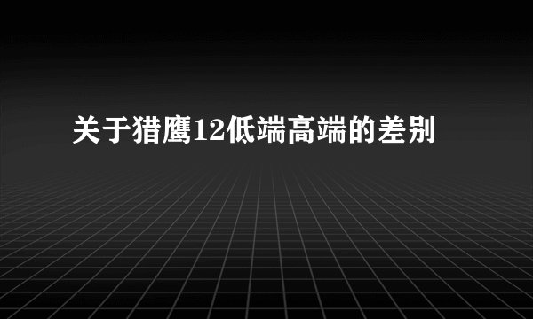关于猎鹰12低端高端的差别