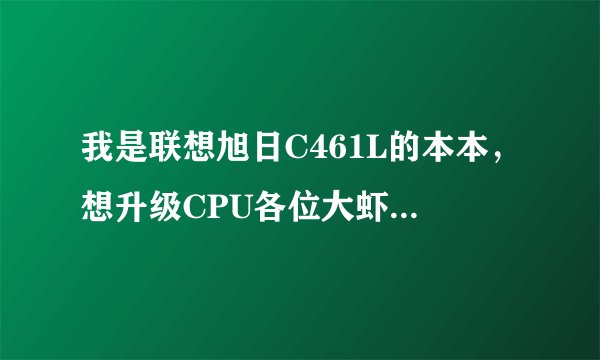 我是联想旭日C461L的本本，想升级CPU各位大虾看看该怎样弄啊？
