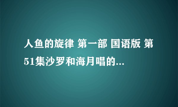 人鱼的旋律 第一部 国语版 第51集沙罗和海月唱的歌（海月弹的钢琴）。求中文名字，必须是中文的歌词