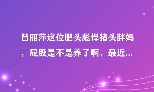 吕丽萍这位肥头彪悍猪头胖妈，屁股是不是养了啊，最近居然反同 脑子进水了啊 疯了吗 有病吗 神经病疯了