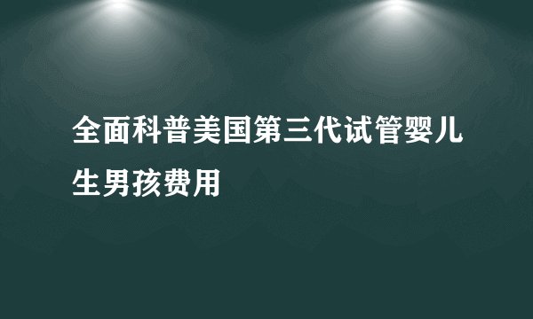 全面科普美国第三代试管婴儿生男孩费用