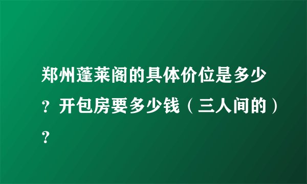 郑州蓬莱阁的具体价位是多少？开包房要多少钱（三人间的）？