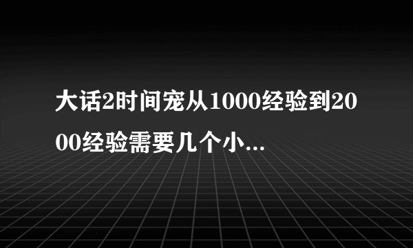 大话2时间宠从1000经验到2000经验需要几个小时来挂？