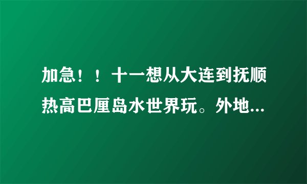 加急！！十一想从大连到抚顺热高巴厘岛水世界玩。外地人不想被骗，所以请大神们指点！