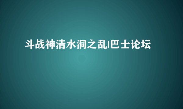 斗战神清水洞之乱|巴士论坛