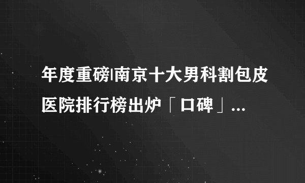 年度重磅|南京十大男科割包皮医院排行榜出炉「口碑」南京割包皮手术医院