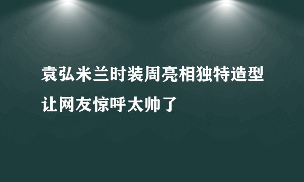 袁弘米兰时装周亮相独特造型让网友惊呼太帅了