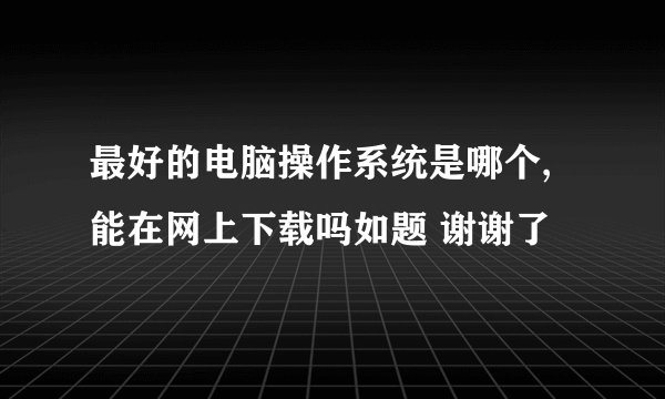 最好的电脑操作系统是哪个,能在网上下载吗如题 谢谢了