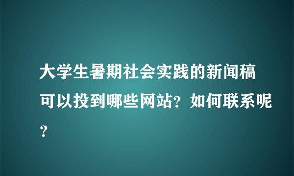大学生暑期社会实践的新闻稿可以投到哪些网站？如何联系呢？