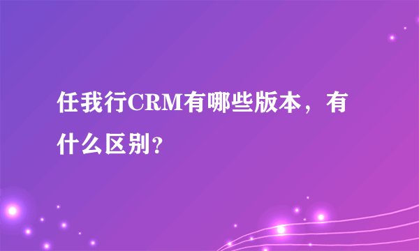 任我行CRM有哪些版本，有什么区别？