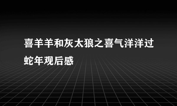 喜羊羊和灰太狼之喜气洋洋过蛇年观后感