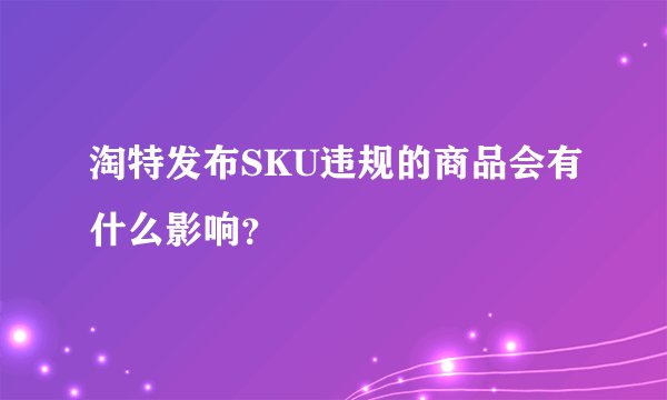淘特发布SKU违规的商品会有什么影响?