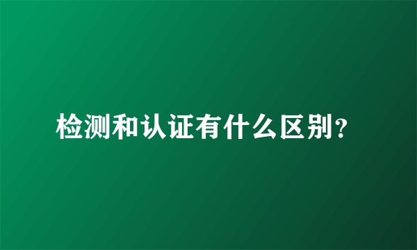 检测和认证有什么区别?