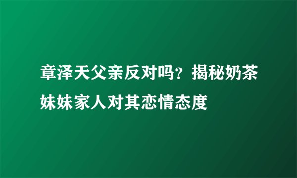 章泽天父亲反对吗？揭秘奶茶妹妹家人对其恋情态度