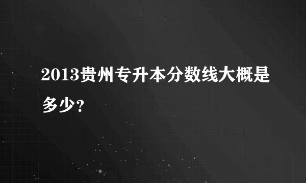 2013贵州专升本分数线大概是多少？