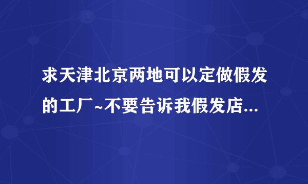 求天津北京两地可以定做假发的工厂~不要告诉我假发店或者某某代理,只要厂家,要可以制作演出类假发的