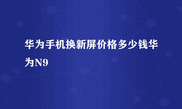 华为手机换新屏价格多少钱华为N9