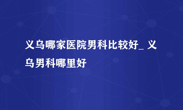 义乌哪家医院男科比较好_ 义乌男科哪里好