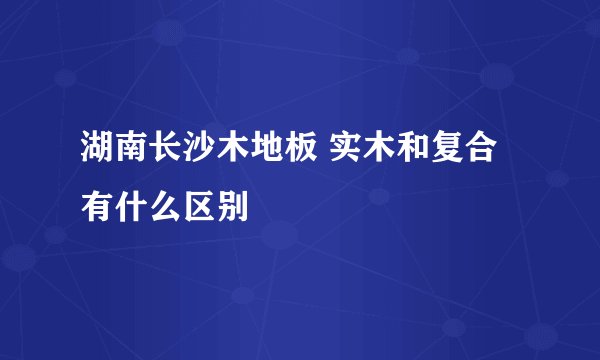湖南长沙木地板 实木和复合有什么区别