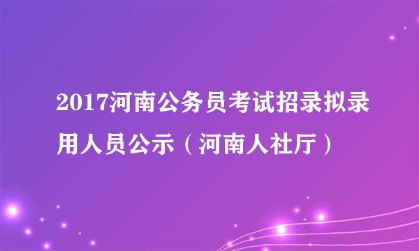 2017河南公务员考试招录拟录用人员公示（河南人社厅）