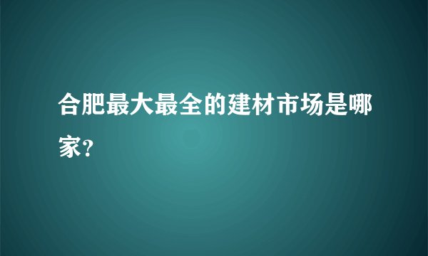合肥最大最全的建材市场是哪家?